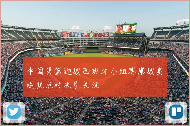 中国男篮迎战西班牙小组赛鏖战奥运焦点对决引关注