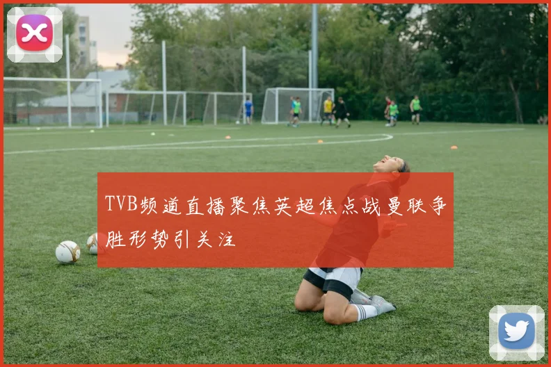 TVB频道直播聚焦英超焦点战曼联争胜形势引关注
