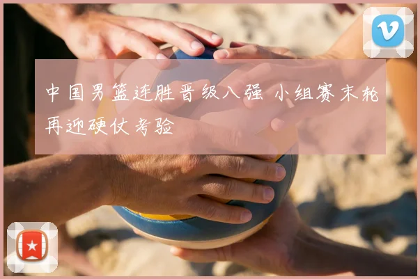 中国男篮连胜晋级八强 小组赛末轮再迎硬仗考验