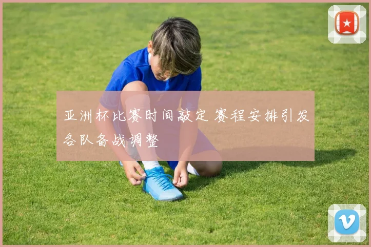 亚洲杯比赛时间敲定 赛程安排引发各队备战调整