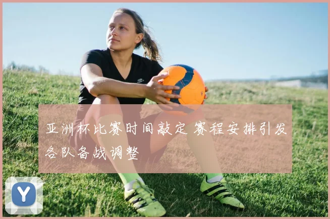 亚洲杯比赛时间敲定 赛程安排引发各队备战调整