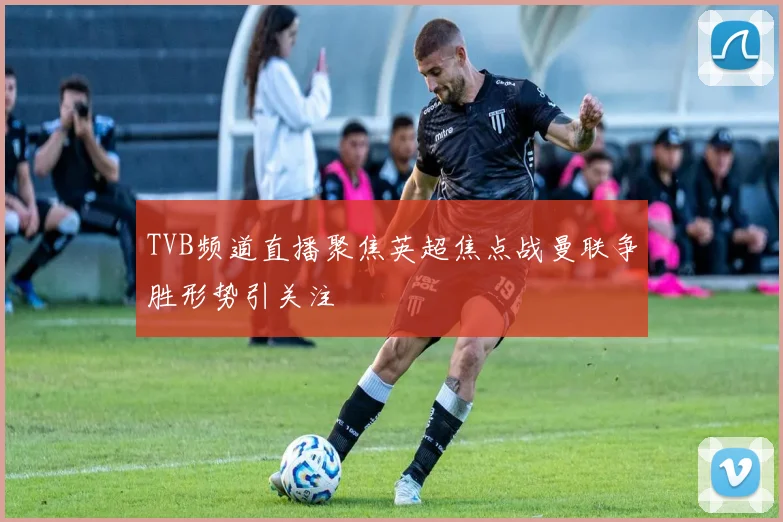 TVB频道直播聚焦英超焦点战曼联争胜形势引关注