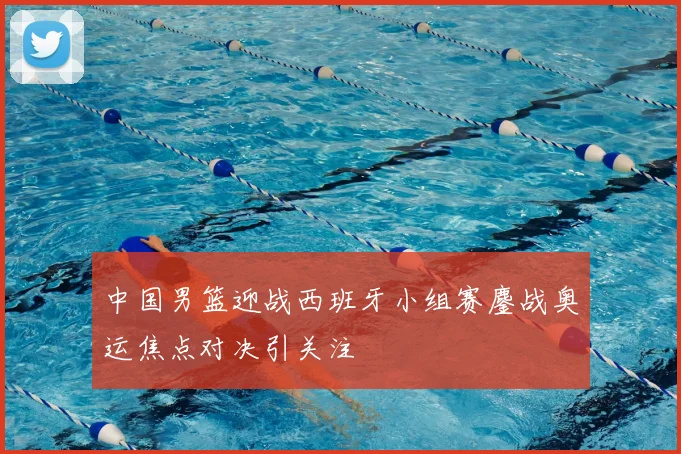 中国男篮迎战西班牙小组赛鏖战奥运焦点对决引关注