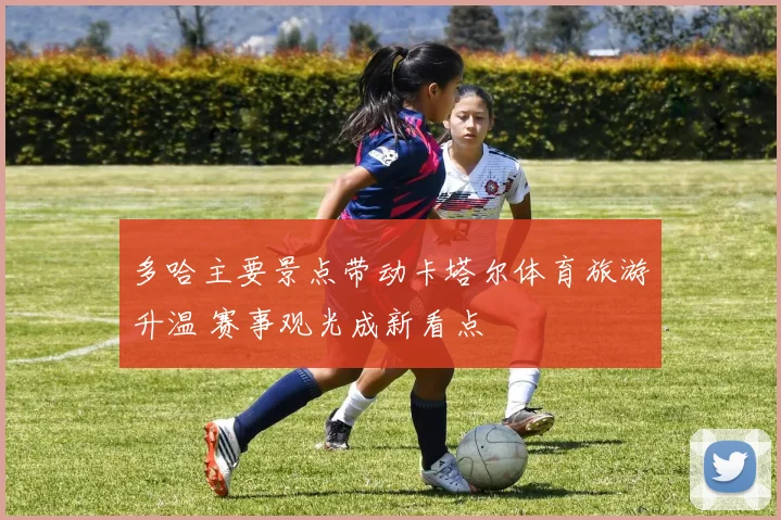 多哈主要景点带动卡塔尔体育旅游升温 赛事观光成新看点