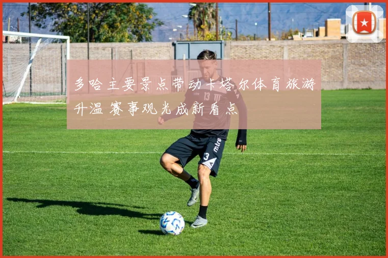 多哈主要景点带动卡塔尔体育旅游升温 赛事观光成新看点