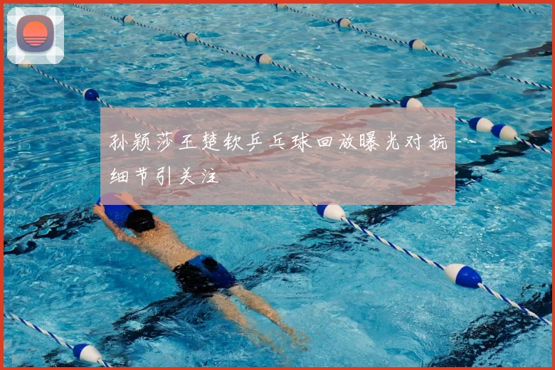孙颖莎王楚钦乒乓球回放曝光对抗细节引关注